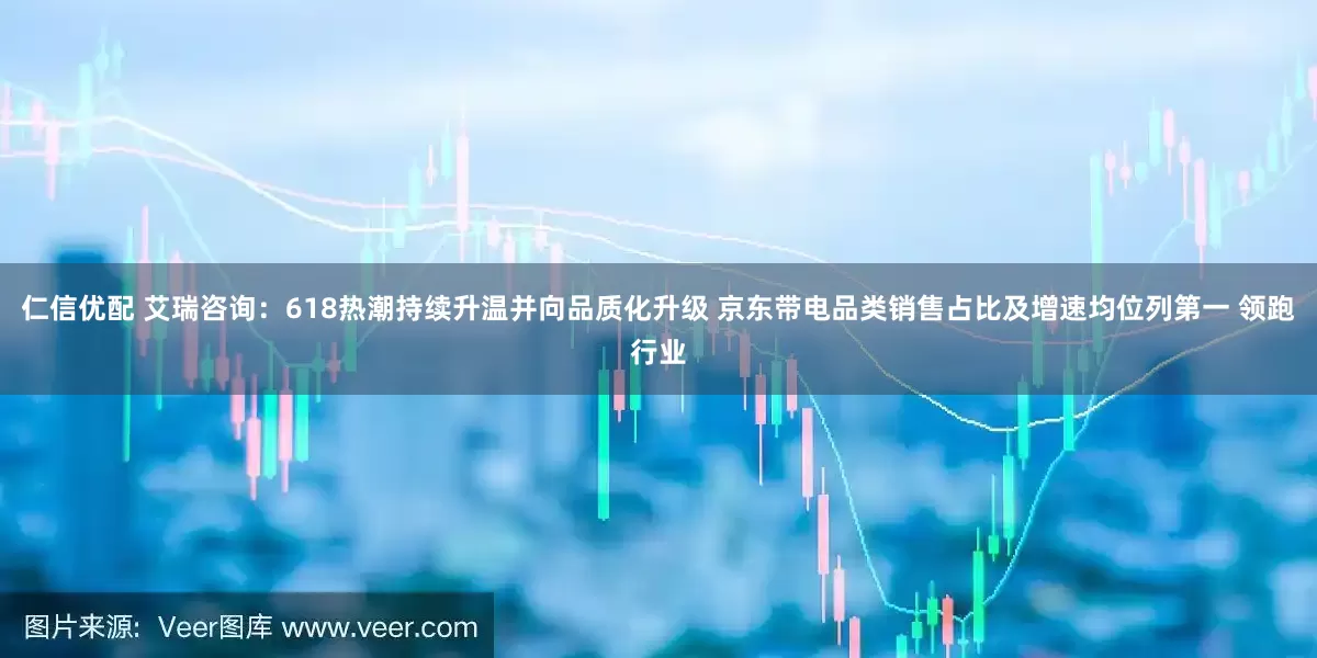 仁信优配 艾瑞咨询：618热潮持续升温并向品质化升级 京东带电品类销售占比及增速均位列第一 领跑行业