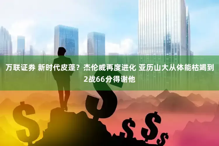 万联证券 新时代皮蓬？杰伦威再度进化 亚历山大从体能枯竭到2战66分得谢他
