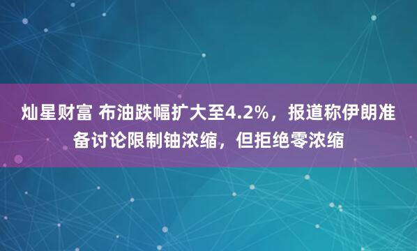 灿星财富 布油跌幅扩大至4.2%，报道称伊朗准备讨论限制铀浓缩，但拒绝零浓缩