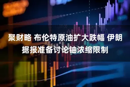 聚财略 布伦特原油扩大跌幅 伊朗据报准备讨论铀浓缩限制