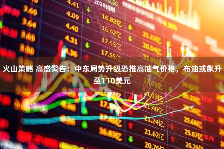 火山策略 高盛警告：中东局势升级恐推高油气价格，布油或飙升至110美元