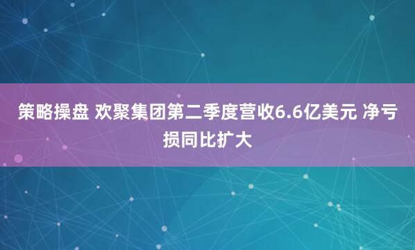策略操盘 欢聚集团第二季度营收6.6亿美元 净亏损同比扩大