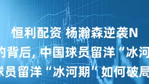 恒利配资 杨瀚森逆袭NBA选秀的背后, 中国球员留洋“冰河期”如何破局?