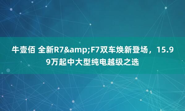 牛壹佰 全新R7&F7双车焕新登场，15.99万起中大型纯电越级之选