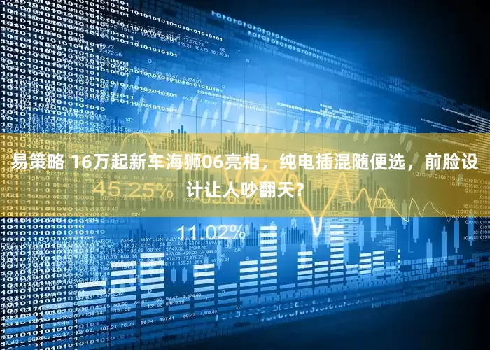 易策略 16万起新车海狮06亮相，纯电插混随便选，前脸设计让人吵翻天？