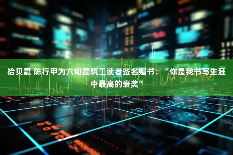 拾贝赢 陈行甲为六旬建筑工读者签名赠书：“你是我书写生涯中最高的褒奖”