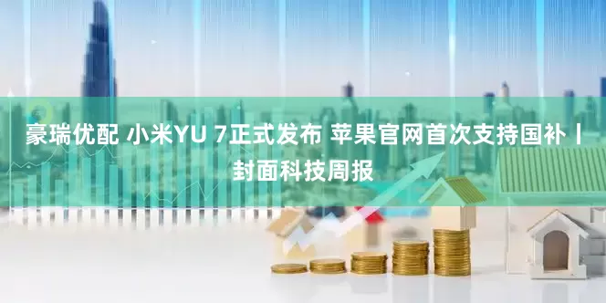 豪瑞优配 小米YU 7正式发布 苹果官网首次支持国补丨封面科技周报