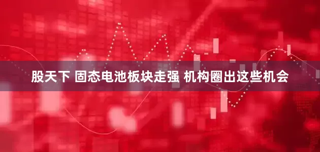 股天下 固态电池板块走强 机构圈出这些机会