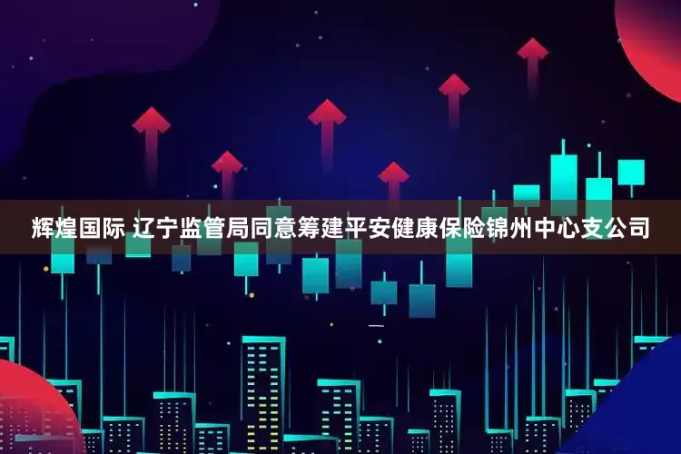 辉煌国际 辽宁监管局同意筹建平安健康保险锦州中心支公司