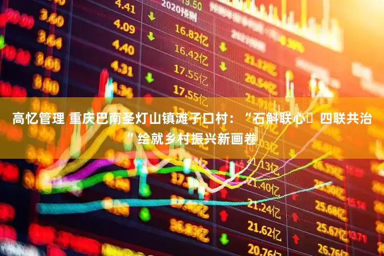 高忆管理 重庆巴南圣灯山镇滩子口村：“石斛联心・四联共治”绘就乡村振兴新画卷