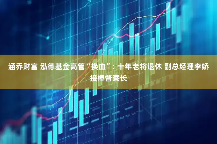 涵乔财富 泓德基金高管“换血”: 十年老将退休 副总经理李娇接棒督察长