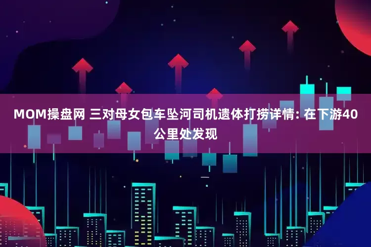 MOM操盘网 三对母女包车坠河司机遗体打捞详情: 在下游40公里处发现