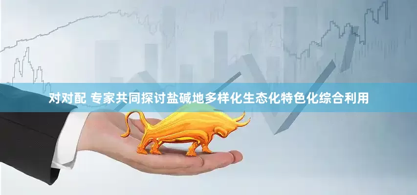 对对配 专家共同探讨盐碱地多样化生态化特色化综合利用