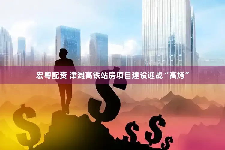 宏粤配资 津潍高铁站房项目建设迎战“高烤”