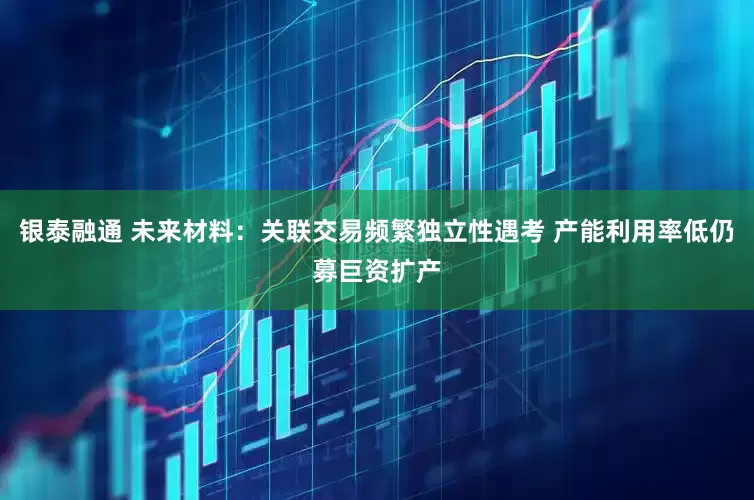 银泰融通 未来材料：关联交易频繁独立性遇考 产能利用率低仍募巨资扩产