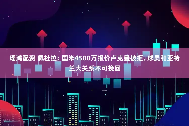 瑶鸿配资 佩杜拉: 国米4500万报价卢克曼被拒, 球员和亚特兰大关系不可挽回