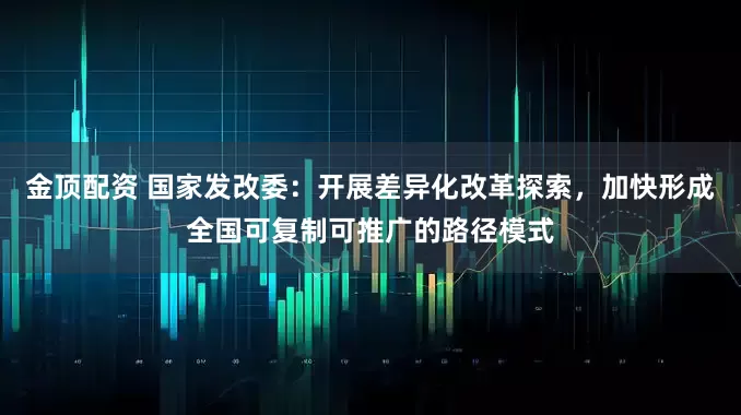 金顶配资 国家发改委：开展差异化改革探索，加快形成全国可复制可推广的路径模式