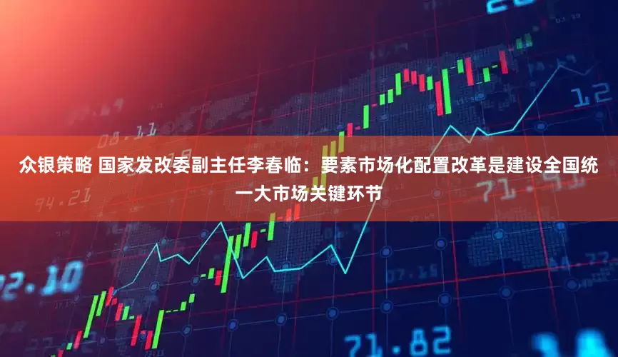 众银策略 国家发改委副主任李春临：要素市场化配置改革是建设全国统一大市场关键环节