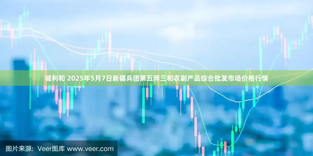 诚利和 2025年5月7日新疆兵团第五师三和农副产品综合批发市场价格行情