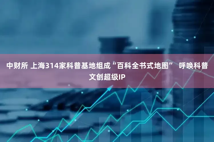 中财所 上海314家科普基地组成“百科全书式地图”  呼唤科普文创超级IP