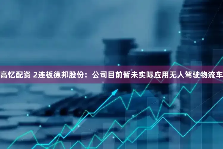 高忆配资 2连板德邦股份：公司目前暂未实际应用无人驾驶物流车
