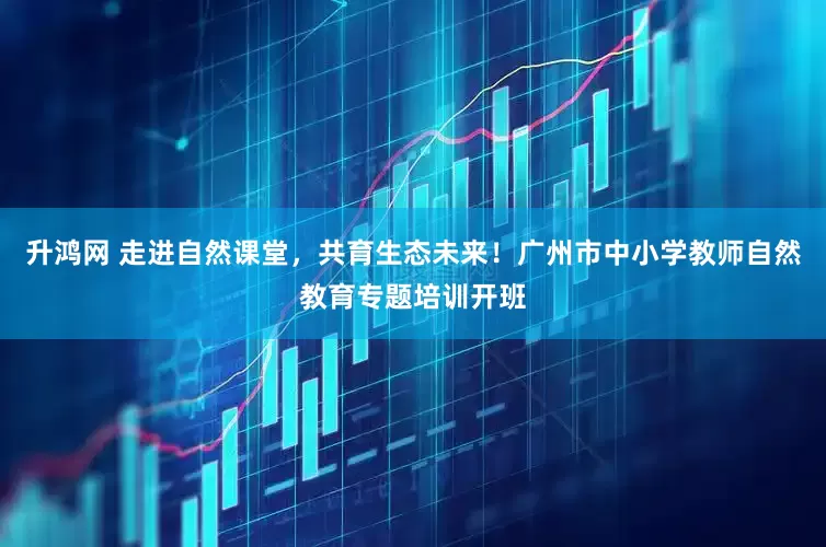 升鸿网 走进自然课堂，共育生态未来！广州市中小学教师自然教育专题培训开班