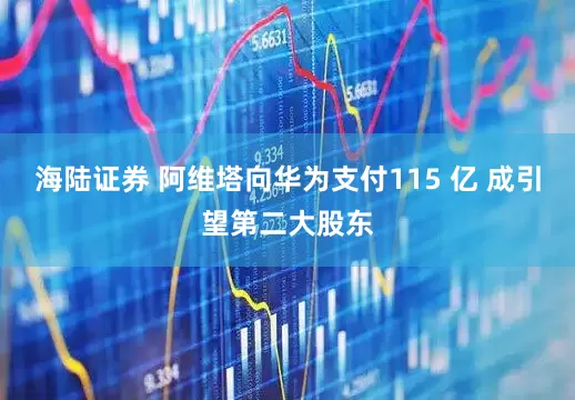 海陆证券 阿维塔向华为支付115 亿 成引望第二大股东