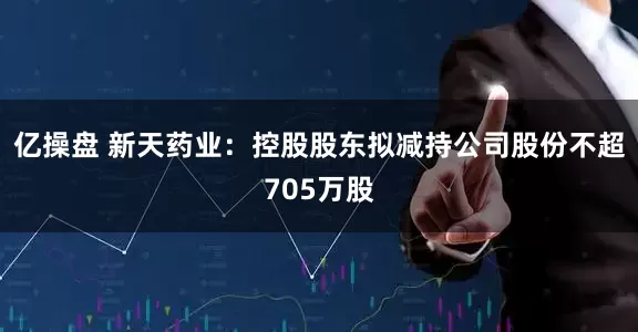 亿操盘 新天药业：控股股东拟减持公司股份不超705万股