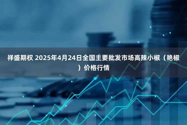 祥盛期权 2025年4月24日全国主要批发市场高辣小椒（艳椒）价格行情