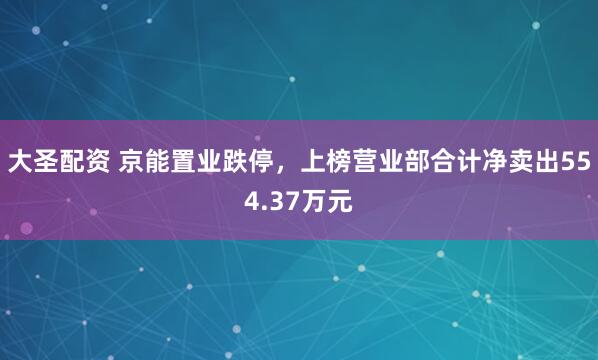 大圣配资 京能置业跌停，上榜营业部合计净卖出554.37万元