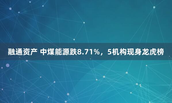 融通资产 中煤能源跌8.71%，5机构现身龙虎榜