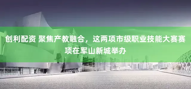 创利配资 聚焦产教融合，这两项市级职业技能大赛赛项在军山新城举办