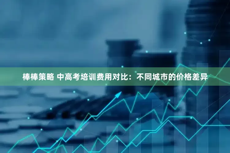 棒棒策略 中高考培训费用对比：不同城市的价格差异